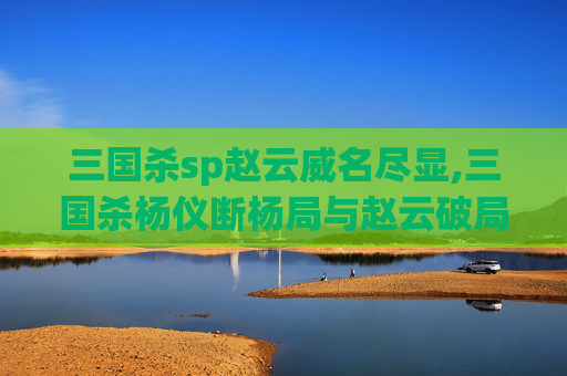 三国杀sp赵云威名尽显,三国杀杨仪断杨局与赵云破局传，细看二者博弈中的胜败密码