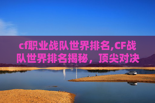 cf职业战队世界排名,CF战队世界排名揭秘，顶尖对决背后的实力较量与未来展望