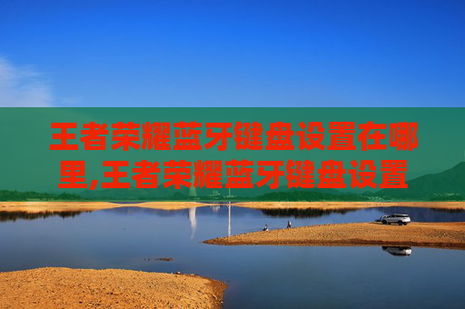 王者荣耀蓝牙键盘设置在哪里,王者荣耀蓝牙键盘设置全攻略，从基础配置到高级优化，让游戏操控更顺更精准