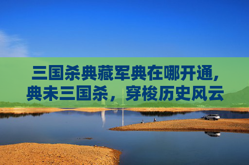 三国杀典藏军典在哪开通,典未三国杀，穿梭历史风云，领略古战智谋之美