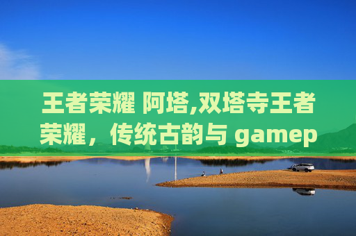 王者荣耀 阿塔,双塔寺王者荣耀，传统古韵与 gameplay 激情碰撞的奇妙之旅
