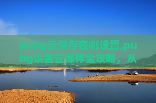 pubg云保存在哪设置,pubg设置云保存全攻略，从基础配置到进阶优化，轻松实现云端存档高效管理