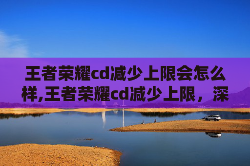王者荣耀cd减少上限会怎么样,王者荣耀cd减少上限，深度解析技能机制、优化方案与实战策略