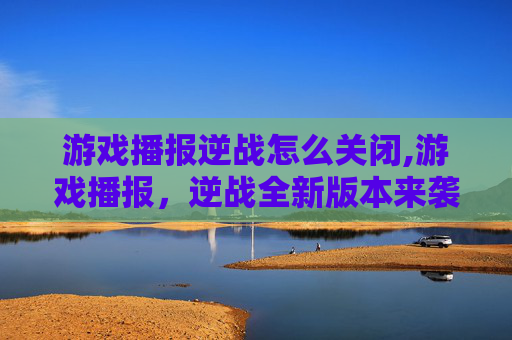 游戏播报逆战怎么关闭,游戏播报，逆战全新版本来袭，全新战场玩法与策略尽收眼底