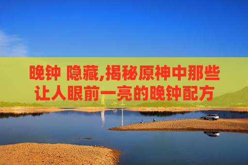 晚钟 隐藏,揭秘原神中那些让人眼前一亮的晚钟配方 晚钟 隐藏,揭秘原神中那些让人眼前一亮的晚钟配方