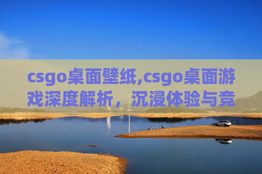 csgo桌面壁纸,csgo桌面游戏深度解析，沉浸体验与竞技策略的融合之道