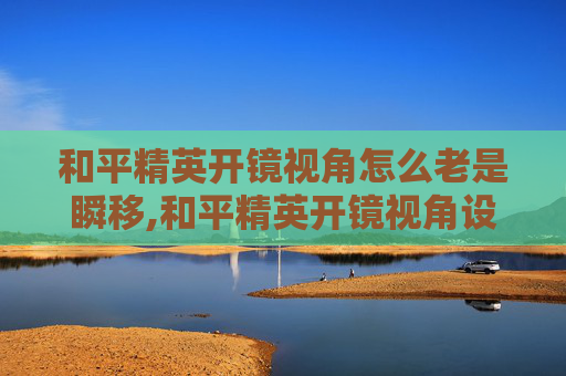和平精英开镜视角怎么老是瞬移,和平精英开镜视角设置全攻略，一步到位掌握高效操作技巧