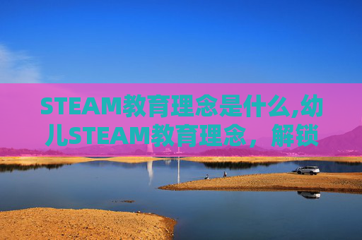 STEAM教育理念是什么,幼儿STEAM教育理念，解锁创新思维的成长密码，为幼儿全面发展奠基