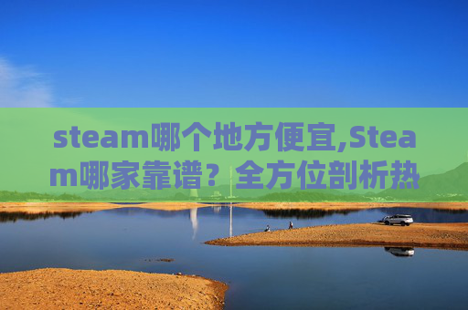 steam哪个地方便宜,Steam哪家靠谱？全方位剖析热门 Steam 平台权威资源与使用指南