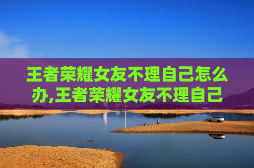 王者荣耀女友不理自己怎么办,王者荣耀女友不理自己，情感误解下的破局与自我成长