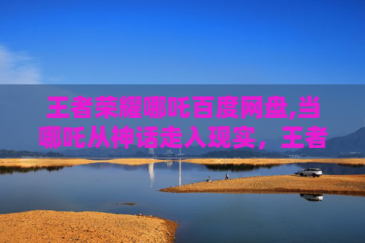 王者荣耀哪吒百度网盘,当哪吒从神话走入现实，王者荣耀里融合神话魅力的深度探索