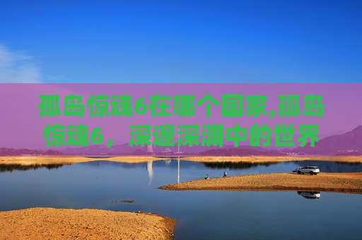 孤岛惊魂6在哪个国家,孤岛惊魂6，深邃深渊中的世界开拓之旅
