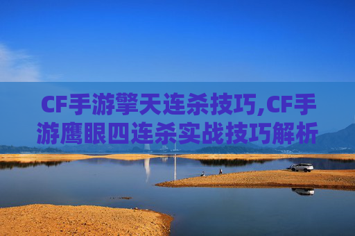 CF手游擎天连杀技巧,CF手游鹰眼四连杀实战技巧解析，玩家突破极限的破局之道