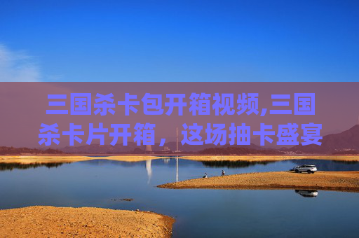 三国杀卡包开箱视频,三国杀卡片开箱，这场抽卡盛宴里藏着哪些神仙武将密码？看完你更能摸透武将玩法精髓