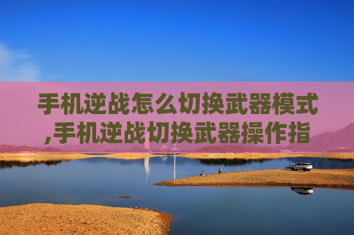 手机逆战怎么切换武器模式,手机逆战切换武器操作指南