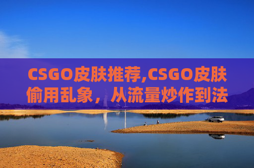 CSGO皮肤推荐,CSGO皮肤偷用乱象，从流量炒作到法律风险，掘解真结局与应对之道