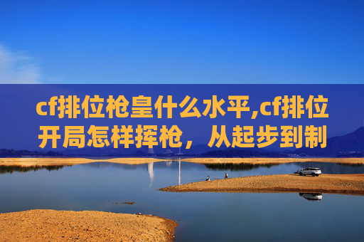 cf排位枪皇什么水平,cf排位开局怎样挥枪，从起步到制胜的全方位攻略