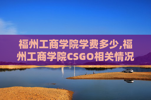 福州工商学院学费多少,福州工商学院CSGO相关情况分析，发展方向、优势与展望