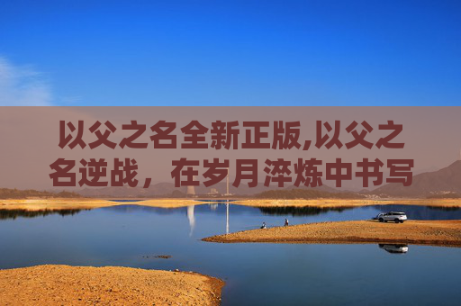 以父之名全新正版,以父之名逆战，在岁月淬炼中书写父子深情