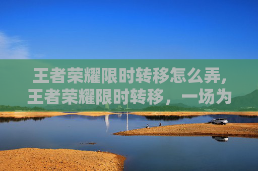 王者荣耀限时转移怎么弄,王者荣耀限时转移，一场为玩家量身定制的5分钟游戏盛宴