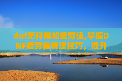 dnf怎样增加疲劳值,掌握DNF疲劳值管理技巧，提升游戏体验
