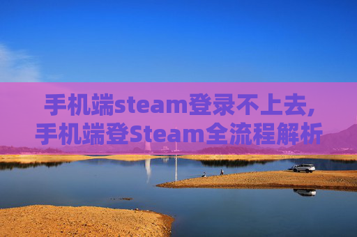 手机端steam登录不上去,手机端登Steam全流程解析，从获取账号到完成登录的实用指南