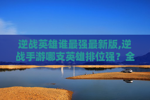 逆战英雄谁最强最新版,逆战手游哪支英雄排位强？全方位实力剖析与操作指南