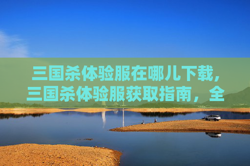 三国杀体验服在哪儿下载,三国杀体验服获取指南，全流程详解与注意事项，轻松畅享沙场体验