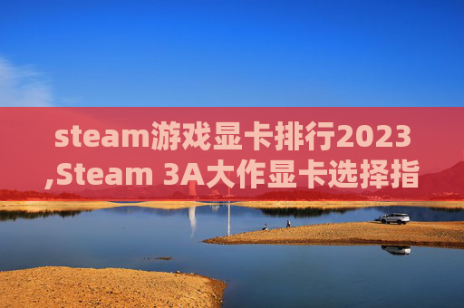 steam游戏显卡排行2023,Steam 3A大作显卡选择指南，从性能需求到资源适配，全方位解析选购逻辑与避坑策略