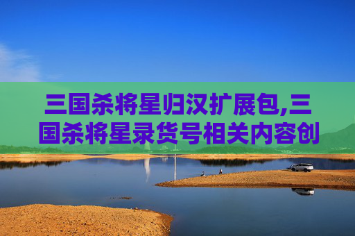 三国杀将星归汉扩展包,三国杀将星录货号相关内容创作与文章撰写指南