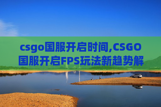 csgo国服开启时间,CSGO国服开启FPS玩法新趋势解析，体验全面升级，引领游戏生态焕新