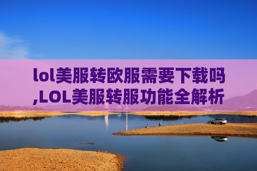 lol美服转欧服需要下载吗,LOL美服转服功能全解析，操作流程、优势剖析与注意事项指南