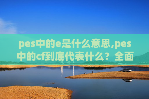 pes中的e是什么意思,pes中的cf到底代表什么？全面解读其核心含义与多重应用价值