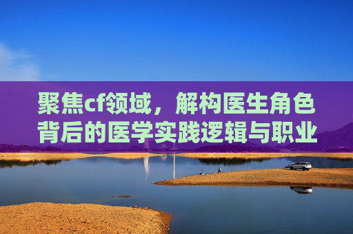 聚焦cf领域，解构医生角色背后的医学实践逻辑与职业价值
