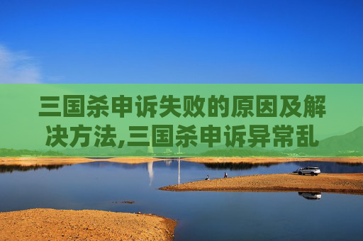 三国杀申诉失败的原因及解决方法,三国杀申诉异常乱象揭秘，正当权益与操作漏洞的冲突路径分析
