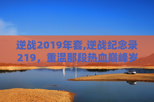 逆战2019年套,逆战纪念录219，重温那段热血巅峰岁月，铭记每一场激动人心的战斗历程
