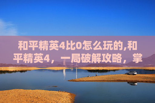 和平精英4比0怎么玩的,和平精英4，一局破解攻略，掌握核心技巧稳赢对手内容