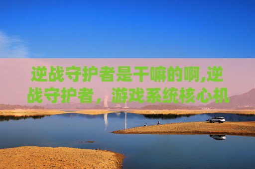 逆战守护者是干嘛的啊,逆战守护者，游戏系统核心机制解析与实战价值深度解读