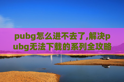 pubg怎么进不去了,解决pubg无法下载的系列全攻略，让游戏顺利入坑