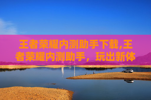 王者荣耀内测助手下载,王者荣耀内测助手，玩出新体验，解锁游戏新边界