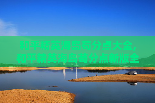 和平精英海岛苟分点大全,和平精英海岛苟分点新版全面解析，全新机制玩法与生存技巧指南
