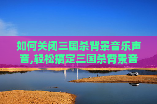 如何关闭三国杀背景音乐声音,轻松搞定三国杀背景音乐关闭指南，从步骤到技巧全解析，告别干扰更沉浸体验