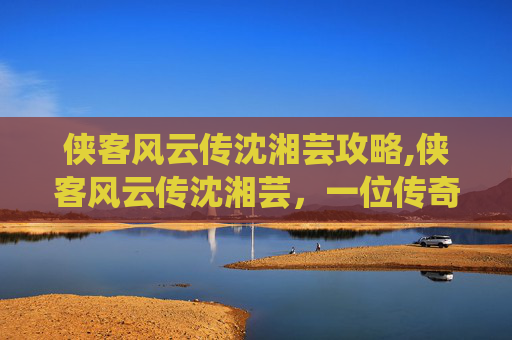 侠客风云传沈湘芸攻略,侠客风云传沈湘芸,一位传奇女侠的崛起之路 侠客风云传沈湘芸攻略,侠客风云传沈湘芸,一位传奇女侠的崛起之路