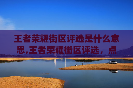 王者荣耀街区评选是什么意思,王者荣耀街区评选，点亮电竞新活力，打造沉浸式城市 gaming 文化阵地