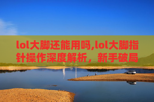lol大脚还能用吗,lol大脚指针操作深度解析，新手破局策略与进阶技巧全指南