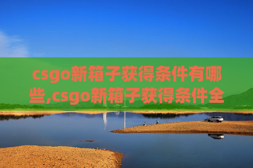csgo新箱子获得条件有哪些,csgo新箱子获得条件全解析，解锁稀有珍宝的全面指南