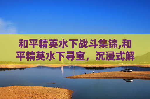 和平精英水下战斗集锦,和平精英水下寻宝，沉浸式解密，绝境中的宝藏价值探寻