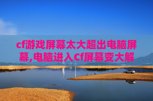 cf游戏屏幕太大超出电脑屏幕,电脑进入Cf屏幕变大解决指南，3步轻松优化适配，告别界面乱花与显示异常