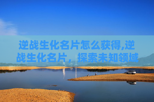 逆战生化名片怎么获得,逆战生化名片，探索未知领域的未知风险与应对策略