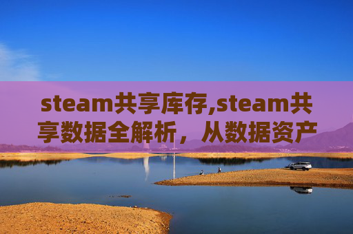 steam共享库存,steam共享数据全解析，从数据资产运营到生态价值挖掘，重塑行业发展趋势与实操路径